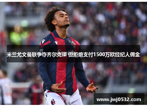 米兰尤文曼联争夺齐尔克泽 但拒绝支付1500万欧经纪人佣金