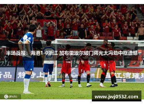 半场战报：海港1-0浙江 加布里埃尔破门蒋光太冯劲中框遗憾