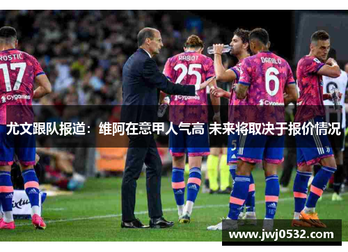 尤文跟队报道：维阿在意甲人气高 未来将取决于报价情况