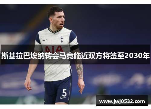 斯基拉巴埃纳转会马竞临近双方将签至2030年