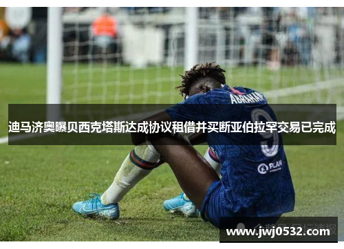 迪马济奥曝贝西克塔斯达成协议租借并买断亚伯拉罕交易已完成